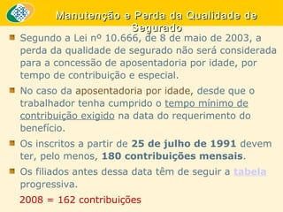 Manutenção e Perda da Qualidade de
Segurado

Segundo a Lei nº 10.666, de 8 de maio de 2003, a
perda da qualidade de segurado não será considerada
para a concessão de aposentadoria por idade, por
tempo de contribuição e especial.
No caso da aposentadoria por idade, desde que o
trabalhador tenha cumprido o tempo mínimo de
contribuição exigido na data do requerimento do
benefício.
Os inscritos a partir de 25 de julho de 1991 devem
ter, pelo menos, 180 contribuições mensais.
Os filiados antes dessa data têm de seguir a tabela
progressiva.
2008 = 162 contribuições

 
