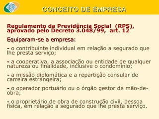 CONCEITO DE EMPRESA
Regulamento da Previdência Social (RPS),
aprovado pelo Decreto 3.048/99, art. 12
Equiparam-se a empresa:
- o contribuinte individual em relação a segurado que
lhe presta serviço;
- a cooperativa, a associação ou entidade de qualquer
natureza ou finalidade, inclusive o condomínio;
- a missão diplomática e a repartição consular de
carreira estrangeira;
- o operador portuário ou o órgão gestor de mão-deobra;
- o proprietário de obra de construção civil, pessoa
física, em relação a segurado que lhe presta serviço.

 