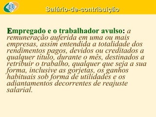 Salário-de-contribuição

Empregado e o trabalhador avulso: a
remuneração auferida em uma ou mais
empresas, assim entendida a totalidade dos
rendimentos pagos, devidos ou creditados a
qualquer título, durante o mês, destinados a
retribuir o trabalho, qualquer que seja a sua
forma, inclusive as gorjetas, os ganhos
habituais sob forma de utilidades e os
adiantamentos decorrentes de reajuste
salarial.

 