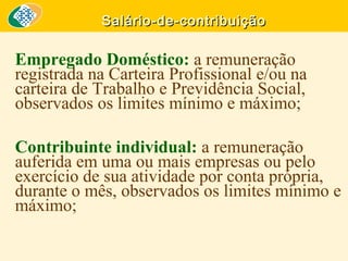 Salário-de-contribuição

Empregado Doméstico: a remuneração
registrada na Carteira Profissional e/ou na
carteira de Trabalho e Previdência Social,
observados os limites mínimo e máximo;
Contribuinte individual: a remuneração
auferida em uma ou mais empresas ou pelo
exercício de sua atividade por conta própria,
durante o mês, observados os limites mínimo e
máximo;

 