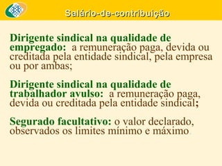 Salário-de-contribuição

Dirigente sindical na qualidade de
empregado: a remuneração paga, devida ou
creditada pela entidade sindical, pela empresa
ou por ambas;
Dirigente sindical na qualidade de
trabalhador avulso: a remuneração paga,
devida ou creditada pela entidade sindical;
Segurado facultativo: o valor declarado,
observados os limites mínimo e máximo.

 