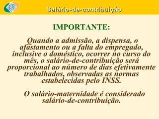 Salário-de-contribuição

IMPORTANTE:
Quando a admissão, a dispensa, o
afastamento ou a falta do empregado,
inclusive o doméstico, ocorrer no curso do
mês, o salário-de-contribuição será
proporcional ao número de dias efetivamente
trabalhados, observadas as normas
estabelecidas pelo INSS.
O salário-maternidade é considerado
salário-de-contribuição.

 