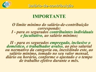Salário-de-contribuição

IMPORTANTE
O limite mínimo do salário-de-contribuição
corresponde:
I - para os segurados contribuintes individuais
e facultativo, ao salário mínimo;
II - para os segurados empregado, inclusive o
doméstico, e trabalhador avulso, ao piso salarial
ou normativo da categoria ou, inexistindo este, ao
salário mínimo, tomado no seu valor mensal,
diário ou horário, conforme o ajustado e o tempo
de trabalho efetivo durante o mês.

 