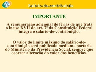 Salário-de-contribuição

IMPORTANTE
A remuneração adicional de férias de que trata
o inciso XVII do art. 7º da Constituição Federal
integra o salário-de-contribuição.
O valor do limite máximo do salário-decontribuição será publicado mediante portaria
do Ministério da Previdência Social, sempre que
ocorrer alteração do valor dos benefícios.
.

 