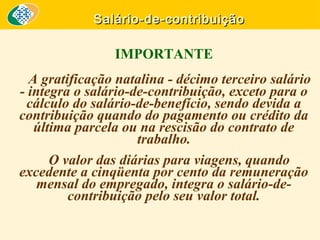 Salário-de-contribuição

IMPORTANTE
A gratificação natalina - décimo terceiro salário
- integra o salário-de-contribuição, exceto para o
cálculo do salário-de-benefício, sendo devida a
contribuição quando do pagamento ou crédito da
última parcela ou na rescisão do contrato de
trabalho.
O valor das diárias para viagens, quando
excedente a cinqüenta por cento da remuneração
mensal do empregado, integra o salário-decontribuição pelo seu valor total.

 