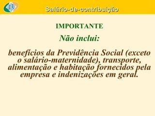Salário-de-contribuição

IMPORTANTE

Não inclui:
benefícios da Previdência Social (exceto
o salário-maternidade), transporte,
alimentação e habitação fornecidos pela
empresa e indenizações em geral.

 