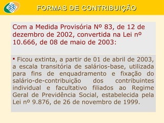 FORMAS DE CONTRIBUIÇÃO
Com a Medida Provisória Nº 83, de 12 de
dezembro de 2002, convertida na Lei nº
10.666, de 08 de maio de 2003:
 Ficou extinta, a partir de 01 de abril de 2003,

a escala transitória de salários-base, utilizada
para fins de enquadramento e fixação do
salário-de-contribuição
dos
contribuintes
individual e facultativo filiados ao Regime
Geral de Previdência Social, estabelecida pela
Lei nº 9.876, de 26 de novembro de 1999.

 