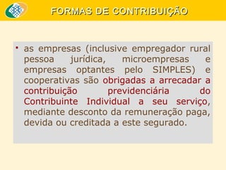 FORMAS DE CONTRIBUIÇÃO



as empresas (inclusive empregador rural
pessoa
jurídica,
microempresas
e
empresas optantes pelo SIMPLES) e
cooperativas são obrigadas a arrecadar a
contribuição
previdenciária
do
Contribuinte Individual a seu serviço,
mediante desconto da remuneração paga,
devida ou creditada a este segurado.

 