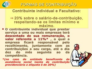 FORMAS DE CONTRIBUIÇÃO
Contribuinte individual e Facultativo:
⇒ 20% sobre o salário-de-contribuição ,

respeitando-se os limites mínimo e
máximo .



O contribuinte individual que prestar
serviço a uma ou mais empresas terá
descontado de sua remuneração, o
valor referente a 11%* , o qual a
empresa ficará responsável pelo
recolhimento, juntamente com as
contribuições a seu cargo, até o dia
dez
do
mês
seguinte
ao
da
competência.

*(no caso de entidade beneficente de
assistência social isenta de contribuição
previdenciária a alíquota é de 20%)

 