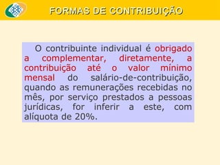 FORMAS DE CONTRIBUIÇÃO

O contribuinte individual é obrigado
a complementar, diretamente, a
contribuição até o valor mínimo
mensal do salário-de-contribuição,
quando as remunerações recebidas no
mês, por serviço prestados a pessoas
jurídicas, for inferir a este, com
alíquota de 20%.

 
