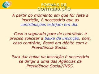 FORMAS DE
CONTRIBUIÇÃO
A partir do momento em que for feita a
inscrição, é necessário que as
contribuições estejam em dia.
Caso o segurado pare de contribuir, é
preciso solicitar a baixa da inscrição, pois,
caso contrário, ficará em débito com a
Previdência Social.
Para dar baixa na inscrição é necessário
se dirigir a uma das Agências da
Previdência Social/INSS.

 