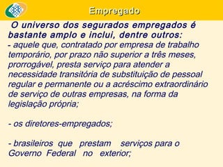 Empregado

O universo dos segurados empregados é
bastante amplo e inclui, dentre outros:
- aquele que, contratado por empresa de trabalho
temporário, por prazo não superior a três meses,
prorrogável, presta serviço para atender a
necessidade transitória de substituição de pessoal
regular e permanente ou a acréscimo extraordinário
de serviço de outras empresas, na forma da
legislação própria;
- os diretores-empregados;
- brasileiros que prestam serviços para o
Governo Federal no exterior;

 