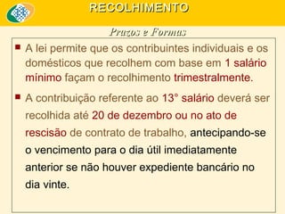 RECOLHIMENTO





Prazos e Formas
A lei permite que os contribuintes individuais e os
domésticos que recolhem com base em 1 salário
mínimo façam o recolhimento trimestralmente.
A contribuição referente ao 13° salário deverá ser
recolhida até 20 de dezembro ou no ato de
rescisão de contrato de trabalho, antecipando-se
o vencimento para o dia útil imediatamente
anterior se não houver expediente bancário no
dia vinte.

 