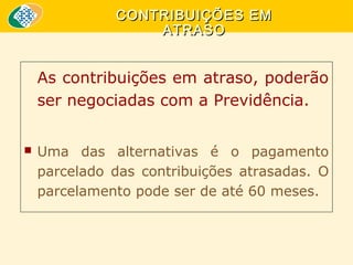 CONTRIBUIÇÕES EM
ATRASO

As contribuições em atraso, poderão 
ser negociadas com a Previdência.


Uma  das  alternativas  é  o  pagamento 
parcelado  das  contribuições  atrasadas.  O 
parcelamento pode ser de até 60 meses.

 