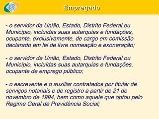 Empregado
- o servidor da União, Estado, Distrito Federal ou
Município, incluídas suas autarquias e fundações,
ocupante, exclusivamente, de cargo em comissão
declarado em lei de livre nomeação e exoneração;
- o servidor da União, Estado, Distrito Federal ou
Município, incluídas suas autarquias e fundações,
ocupante de emprego público;
- o escrevente e o auxiliar contratados por titular de
serviços notariais e de registro a partir de 21 de
novembro de 1994, bem como aquele que optou pelo
Regime Geral de Previdência Social; 

 