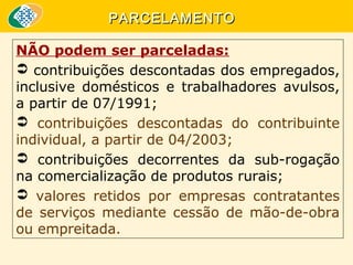 PARCELAMENTO
NÃO podem ser parceladas:
 contribuições descontadas dos empregados, 
inclusive  domésticos  e  trabalhadores  avulsos, 
a partir de 07/1991;
  contribuições  descontadas  do  contribuinte 
individual, a partir de 04/2003;
  contribuições  decorrentes  da  sub-rogação 
na comercialização de produtos rurais;
  valores  retidos  por  empresas  contratantes 
de  serviços  mediante  cessão  de  mão-de-obra 
ou empreitada.

 