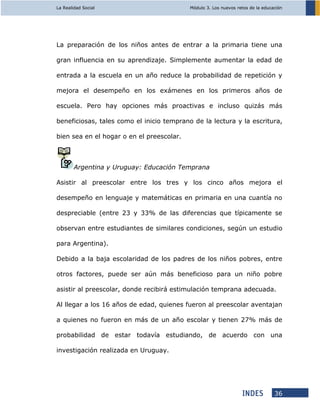 La Realidad Social Módulo 3. Los nuevos retos de la educación
36
La preparación de los niños antes de entrar a la primaria tiene una
gran influencia en su aprendizaje. Simplemente aumentar la edad de
entrada a la escuela en un año reduce la probabilidad de repetición y
mejora el desempeño en los exámenes en los primeros años de
escuela. Pero hay opciones más proactivas e incluso quizás más
beneficiosas, tales como el inicio temprano de la lectura y la escritura,
bien sea en el hogar o en el preescolar.
Argentina y Uruguay: Educación Temprana
Asistir al preescolar entre los tres y los cinco años mejora el
desempeño en lenguaje y matemáticas en primaria en una cuantía no
despreciable (entre 23 y 33% de las diferencias que típicamente se
observan entre estudiantes de similares condiciones, según un estudio
para Argentina).
Debido a la baja escolaridad de los padres de los niños pobres, entre
otros factores, puede ser aún más beneficioso para un niño pobre
asistir al preescolar, donde recibirá estimulación temprana adecuada.
Al llegar a los 16 años de edad, quienes fueron al preescolar aventajan
a quienes no fueron en más de un año escolar y tienen 27% más de
probabilidad de estar todavía estudiando, de acuerdo con una
investigación realizada en Uruguay.
 