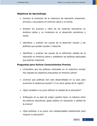 La Realidad Social Módulo 3. Los nuevos retos de la educación
4
Objetivos de Aprendizaje
 Conocer la evolución de la cobertura de educación preescolar,
primaria y secundaria en América Latina y el Caribe.
 Analizar los avances y retos de los sistemas educativos en
América Latina y su incidencia en el desarrollo económico y
social.
 Identificar y analizar las causas de la deserción escolar y las
políticas que pueden ayudar a reducirla.
 Identificar y analizar las causas de la deficiente calidad de la
educación en América Latina y establecer las políticas adecuadas
que podrían mejorarla.
Preguntas para Activar Conocimientos Previos
 ¿Considera que las políticas enfocadas en la cobertura escolar
han logrado los objetivos propuestos en América Latina?
 ¿Conoce qué políticas han sido desarrolladas en su país para
aumentar la asistencia escolar? ¿Y en otros países de la región?
 ¿Qué variables a su juicio definen la calidad de la educación?
 Enfóquese en su país de origen ¿podría hacer un balance entre
las políticas educativas, gasto público en educación y calidad de
la misma?
 ¿Qué políticas, a su juicio, son indispensables implementar para
mejorar la educación?
 