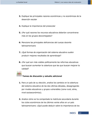 La Realidad Social Módulo 3. Los nuevos retos de la educación
63
3. Explique las principales razones económicas y no económicas de la
deserción escolar
4. Explique la importancia del preescolar
5. ¿Por qué razones los recursos educativos deberían concentrarse
más en los grupos desventajados?
6. Mencione las principales deficiencias del cuerpo docente
latinoamericano
7. ¿Qué formas de organización del sistema educativo suelen
producir mejores resultados de aprendizaje?
8. ¿Por qué son más viables políticamente las reformas educativas
que buscan aumentar la cobertura que las que buscan mejorar la
calidad?
Temas de discusión y estudio adicional
1. Para un país de su elección, analice los cambios en la cobertura
del sistema educativo de las dos últimas décadas, desagregando
por niveles educativos y grupos vulnerables (zona rural, etnia,
nivel socioeconómico).
2. Analice cómo se ha comportado la matrícula secundaria durante
los ciclos económicos de los últimos veinte años en un país
latinoamericano: ¿Qué puede deducir sobre la importancia de los
 