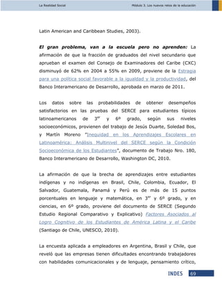La Realidad Social Módulo 3. Los nuevos retos de la educación
69
Latin American and Caribbean Studies, 2003).
El gran problema, van a la escuela pero no aprenden: La
afirmación de que la fracción de graduados del nivel secundario que
aprueban el examen del Consejo de Examinadores del Caribe (CXC)
disminuyó de 62% en 2004 a 55% en 2009, proviene de la Estragia
para una política social favorable a la igualdad y la productividad, del
Banco Interamericano de Desarrollo, aprobada en marzo de 2011.
Los datos sobre las probabilidades de obtener desempeños
satisfactorios en las pruebas del SERCE para estudiantes típicos
latinoamericanos de 3er
y 6º grado, según sus niveles
socioeconómicos, provienen del trabajo de Jesús Duarte, Soledad Bos,
y Martín Moreno ”Inequidad en los Aprendizajes Escolares en
Latinoamérica: Análisis Multinivel del SERCE según la Condición
Socioeconómica de los Estudiantes”, documento de Trabajo Nro. 180,
Banco Interamericano de Desarrollo, Washington DC, 2010.
La afirmación de que la brecha de aprendizajes entre estudiantes
indígenas y no indígenas en Brasil, Chile, Colombia, Ecuador, El
Salvador, Guatemala, Panamá y Perú es de más de 15 puntos
porcentuales en lenguaje y matemática, en 3er
y 6º grado, y en
ciencias, en 6º grado, proviene del documento de SERCE (Segundo
Estudio Regional Comparativo y Explicativo) Factores Asociados al
Logro Cognitivo de los Estudiantes de América Latina y el Caribe
(Santiago de Chile, UNESCO, 2010).
La encuesta aplicada a empleadores en Argentina, Brasil y Chile, que
reveló que las empresas tienen dificultades encontrando trabajadores
con habilidades comunicacionales y de lenguaje, pensamiento crítico,
 