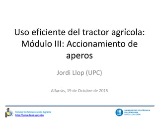 Unidad de Mecanización Agraria
http://uma.deab.upc.edu
Unidad de Mecanización Agraria
Uso eficiente del tractor agrícola:
Módulo III: Accionamiento de
aperos
Jordi Llop (UPC)
Alfarràs, 19 de Octubre de 2015
 
