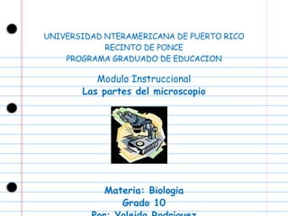 UNIVERSIDAD NTERAMERICANA DE PUERTO RICO RECINTO DE PONCE PROGRAMA GRADUADO DE EDUCACION Modulo Instruccional Las partes del microscopio Materia: Biologia Grado 10 Por: Yoleida Rodriguez 