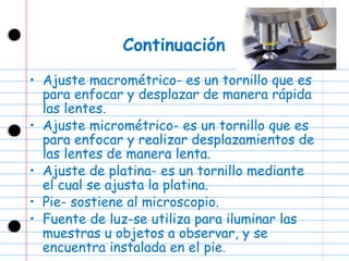 Continuación Ajuste macrométrico-  es un tornillo que es para enfocar y desplazar de manera rápida las lentes. Ajuste micrométrico- es un tornillo que es para enfocar y realizar desplazamientos de las lentes de manera lenta. Ajuste de platina- es un tornillo mediante el cual se ajusta la platina. Pie- s ostiene al microscopio. Fuente de luz- se utiliza para iluminar las muestras u objetos a observar, y se encuentra instalada en el pie . 