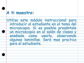 A ti maestro: Utiliza este módulo instruccional para introducir al estudiante en el tema del microscopio. Si es posible preséntale un microscopio en el salón de clases y ensénale como usarlo, observando algunas laminillas. Será mas practico para el estudiante. 