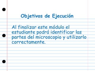 Objetivos de Ejecución Al finalizar este módulo el estudiante podrá identificar las partes del microscopio y utilizarlo correctamente. 