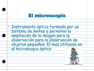 El microscopio Instrumento óptico formado por un sistema de lentes q permiten la ampliación de la imagen para la observación para la observación de objetos pequeños. El mas utilizado es el microscopio óptico 