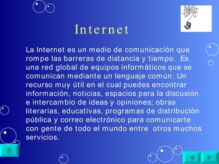 Internet La Internet es un medio de comunicación que rompe las barreras de distancia y tiempo.  Es una red global de equipos informáticos que se comunican mediante un lenguaje común.  Un recurso muy útil en el cual puedes encontrar información, noticias, espacios para la discusión e intercambio de ideas y opiniones; obras literarias, educativas, programas de distribución pública y correo electrónico para comunicarte con gente de todo el mundo entre  otros muchos servicios. 