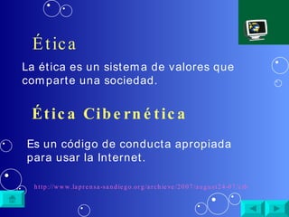 Ética La ética es un sistema de valores que comparte una sociedad. Ética Cibernética Es un código de conducta apropiada para usar la Internet. http://www.laprensa-sandiego.org/archieve/2007/august24-07/cibernetica.htm 