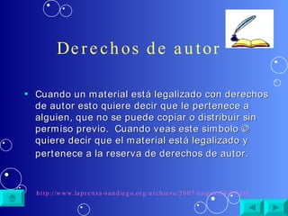 Derechos de autor Cuando un material está legalizado con derechos de autor esto quiere decir que le pertenece a alguien, que no se puede copiar o distribuir sin permiso previo.  Cuando veas este símbolo © quiere decir que el material está legalizado y pertenece a la reserva de derechos de autor . http://www.laprensa-sandiego.org/archieve/2007/august24-07/cibernetica.htm 