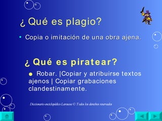 ¿ Qué es plagio?   Copia o imitación de una obra ajena. ¿ Qué es piratear? ●   Robar. |Copiar y atribuirse textos ajenos | Copiar grabaciones  clandestinamente. Diccionario enciclop édico Larousse  © Todos los derechos reservados 