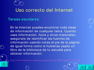 Uso correcto del Internet Tareas escolares: En la Internet puedes encontrar toda clase de información de cualquier tema. Cuando uses información, fotos y otros materiales, asegúrate de identificar las fuentes de información usando notas al pie de la página, de igual forma como si hubieras usado un libro de la biblioteca de tu escuela para obtener información. http://www.laprensa-sandiego.org/archieve/2007/august24-07/cibernetica.htm 