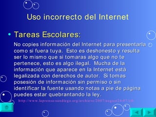 Uso incorrecto del Internet Tareas Escolares: No copies información del Internet para presentarla como si fuera tuya.  Esto es deshonesto y resulta ser lo mismo que si tomaras algo que no te pertenece, esto es algo ilegal.  Mucha de la información que aparece en la Internet está legalizada con derechos de autor.  Si tomas posesión de información sin permiso o sin identificar la fuente usando notas a pie de página puedes estar quebrantando la ley. http://www.laprensa-sandiego.org/archieve/2007/august24-07/cibernetica.htm 