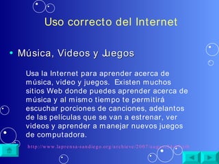 Uso correcto del Internet Música, Videos y Juegos Usa la Internet para aprender acerca de música, video y juegos.  Existen muchos sitios Web donde puedes aprender acerca de música y al mismo tiempo te permitirá escuchar porciones de canciones, adelantos de las películas que se van a estrenar, ver videos y aprender a manejar nuevos juegos de computadora. http://www.laprensa-sandiego.org/archieve/2007/august24-07/cibernetica.htm 