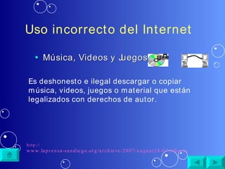 Uso incorrecto del Internet Música, Videos y Juegos   Es deshonesto e ilegal descargar o copiar música, videos, juegos o material que están legalizados con derechos de autor.  http:// www.laprensa-sandiego.org/archieve/2007/august24-07/cibernetica.htm 