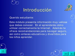 Introducción Querido estudiante: Este módulo presenta información muy valiosa que debes conocer.  En el aprenderás cómo utilizar correctamente la Internet.  Además te ofrece recomendaciones para navegar seguro, así como enlaces educativos y divertidos para los niños aprender. 