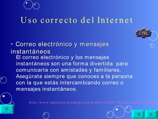Uso correcto del Internet Correo electrónico y mensajes instantáneos El correo electrónico y los mensajes instantáneos son una forma divertida  para comunicarte con amistades y familiares. Asegúrate siempre que conoces a la persona con la que estás intercambiando correo o mensajes instantáneos. http://www.laprensa-sandiego.org/archieve/2007/august24-07/cibernetica.htm 