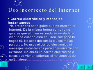Uso incorrecto del Internet No pretendas ser alguien que no eres en el Internet. De la misma forma como tu no quieres que alguien esconda su verdadera identidad cuando está en línea, tampoco lo hagas tú. No seas descortés o uses malas palabras. No uses el correo electrónico ni mensajes instantáneos para comunicarte con extraños. No abras un correo electrónico o cosas que vienen adjuntas si no conoces de quién viene.  http://www.laprensa-sandiego.org/archieve/2007/august24-07/cibernetica.htm Correo electrónico y mensajes instantáneos 