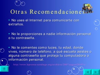 Otras Recomendaciones  : No uses el Internet para comunicarte con extraños. No le proporciones a nadie información personal o tu contraseña. No le comentes como luces, tu edad, donde vives, número de teléfono, a qué escuela asistes o alguna contraseña que proteja tu computadora o información personal. http://www.laprensa-sandiego.org/archieve/2007/august24-07/cibernetica.htm 