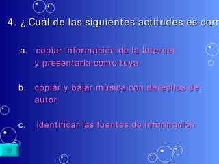 4. ¿ Cuál de las siguientes actitudes es correcta? a.  copiar   información  de la Internet            y  presentarla   como   tuya b.  copiar  y  bajar   música  con  derechos  de             autor c.  identificar   las   fuentes  de  información   