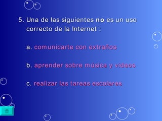 5. Una de las siguientes  no  es un uso  correcto de la Internet : a.  comunicarte  con  extraños b.  aprender   sobre   música  y videos c.  realizar   las   tareas   escolares 