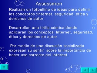Assessment Realizan un torbellino de ideas para definir los conceptos : Internet, seguridad, ética y derechos de autor . Desarrollan una tirilla c ómica donde aplicarán los conceptos:  Internet, seguridad, ética y derechos de autor. Por medio de una discusión socializada expresan su sentir  sobre la importancia de hacer uso correcto del Internet. 