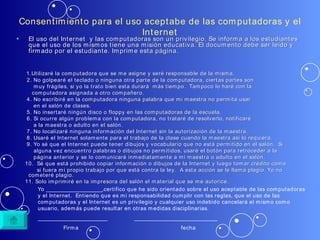Consentimiento para el uso aceptabe de las computadoras y el Internet El uso del Internet  y las computadoras son un privilegio. Se informa a los estudiantes que el uso de los mismos tiene una misión educativa. El documento debe ser leído y firmado por el estudiante. Imprime esta página.  1.Utilizaré la computadora que se me asigne y seré responsable de la misma.  2. No golpearé el teclado o ninguna otra parte de la computadora, ciertas partes son  muy frágiles, si yo la trato bien esta durará  más tiempo.  Tampoco lo haré con la  computadora asignada a otro compañero.  4. No escribiré en la computadora ninguna palabra que mi maestra no permita usar  en el salón de clases. 5. No insertaré ningún disco o floppy en las computadoras de la escuela. 6. Si ocurre algún problema con la computadora, no trataré de resolverlo, notificaré  a la maestra o adulto en el salón. 7. No localizaré ninguna información del Internet sin la autorización de la maestra. 8. Usaré el Internet solamente para el trabajo de la clase cuando la maestra así lo requiera. 9. Yo sé que el Internet puede tener dibujos y vocabulario que no está permitido en el salón.  Si  alguna vez encuentro palabras o dibujos no permitidos, usaré el botón para retroceder a la  página anterior y se lo comunicaré inmediatamente a mi maestra o adulto en el salón. 10.  Sé que está prohibido copiar información o dibujos de la Internet y luego tomar crédito como si fuera mi propio trabajo por que está contra la ley.  A esta acción se le llama plagio. Yo no cometeré plagio. 11. Solo imprimiré en la impresora del salón el material que se me autorice. Yo _____________________,certifico que he sido orientado sobre el uso aceptable de las computadoras y el Internet.  Entiendo que es mi responsabilidad cumplir con las reglas, que el uso de las computadoras y el Internet es un privilegio y cualquier uso indebido cancelará el mismo como usuario, además puede resultar en otras medidas disciplinarias. __________________________  _______________________________ Firma  fecha 