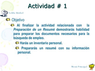 Actividad # 1 Objetivo Al finalizar la actividad relacionada con  la  Preparación de un Resum é  demostrar ás  habilidad para preparar los documentos necesarios para la búsqueda de empleo. Harás un inventario personal. Preparar á s un resum é  con su información personal. Salida Unidad Menú Principal 