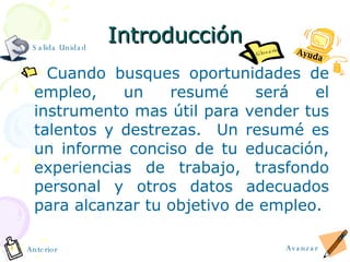 Introducción Cuando busques oportunidades de empleo, un resum é  será el instrumento mas útil para vender tus talentos y destrezas.  Un resum é  es un informe conciso de tu educación, experiencias de trabajo, trasfondo personal y otros datos adecuados para alcanzar tu objetivo de empleo. Glosario Ayuda Avanzar Anterior Salida Unidad 