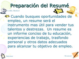 Preparaci ó n del Resum é Cuando busques oportunidades de empleo, un resume será el instrumento mas útil para vender tus talentos y destrezas.  Un resume es un informe conciso de tu educación, experiencias de trabajo, trasfondo personal y otros datos adecuados para alcanzar tu objetivo de empleo. Ayuda Avanzar Anterior Glosario Salida Unidad 