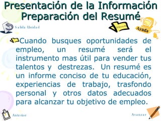Presentación de la Información Preparaci ó n del Resum é Cuando busques oportunidades de empleo, un resum é  será el instrumento mas útil para vender tus talentos y  destrezas.  Un resumé es un informe conciso de tu educación, experiencias de trabajo, trasfondo personal y otros datos adecuados para alcanzar tu objetivo de empleo. Ayuda Avanzar Anterior Glosario Salida Unidad 